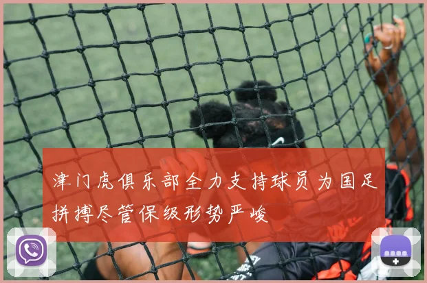 津门虎俱乐部全力支持球员为国足拼搏尽管保级形势严峻