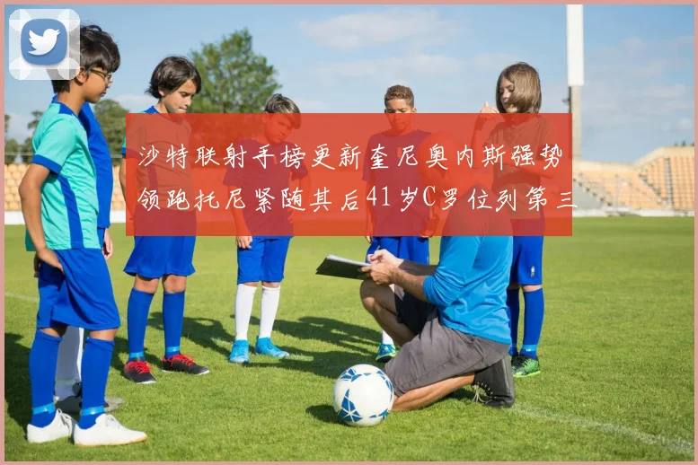 沙特联射手榜更新奎尼奥内斯强势领跑托尼紧随其后41岁C罗位列第三
