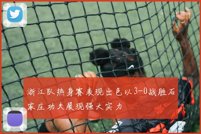 浙江队热身赛表现出色以3-0战胜石家庄功夫展现强大实力