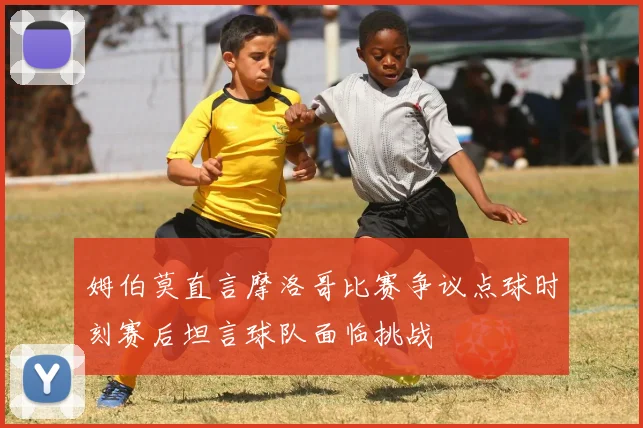 姆伯莫直言摩洛哥比赛争议点球时刻赛后坦言球队面临挑战