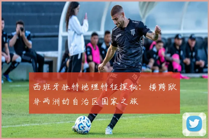 西班牙独特地理特征探秘：横跨欧非两洲的自治区国家之旅