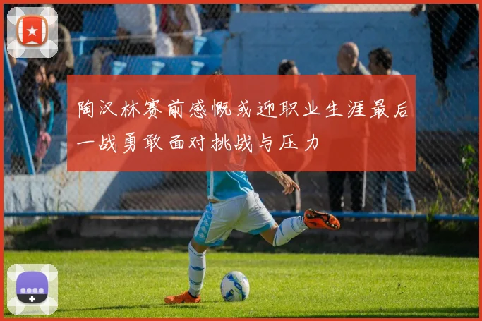陶汉林赛前感慨或迎职业生涯最后一战勇敢面对挑战与压力
