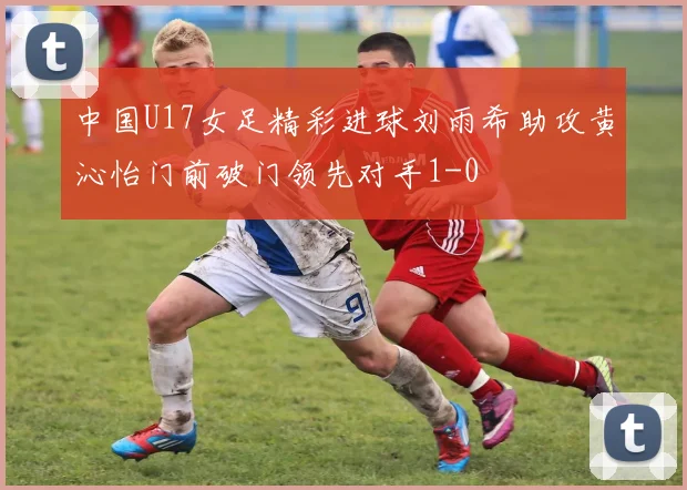 中国U17女足精彩进球刘雨希助攻黄沁怡门前破门领先对手1-0