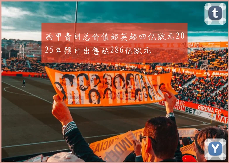 西甲青训总价值超英超四亿欧元2025年预计出售达286亿欧元