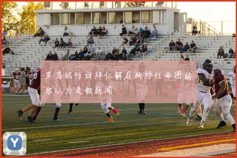 罗马诺惊讶拜仁解雇纳帅任命图赫尔以为是假新闻