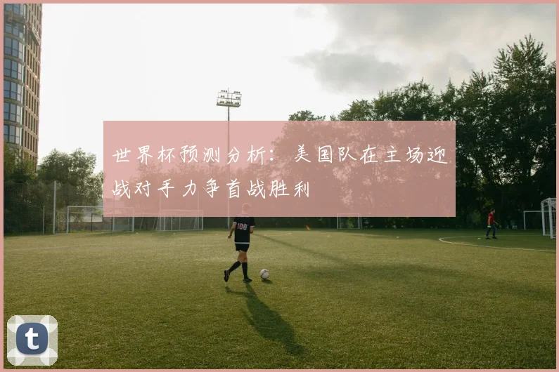 世界杯预测分析：美国队在主场迎战对手力争首战胜利