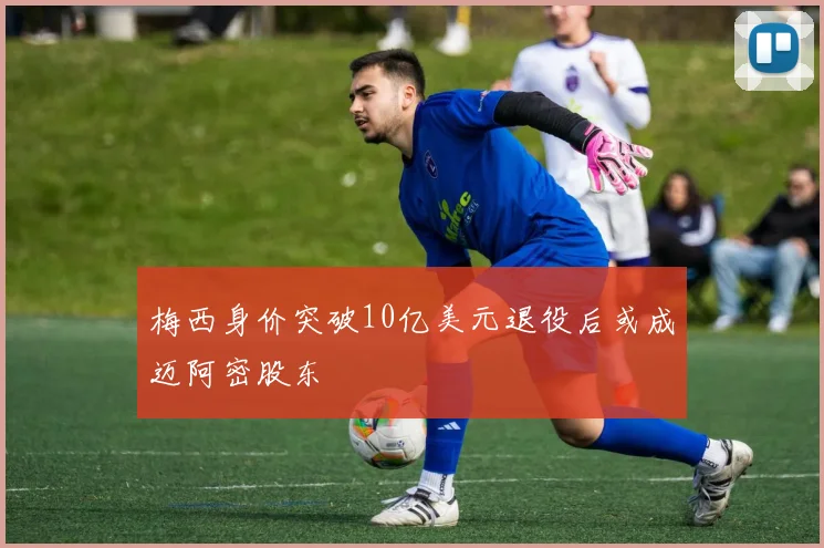 梅西身价突破10亿美元退役后或成迈阿密股东