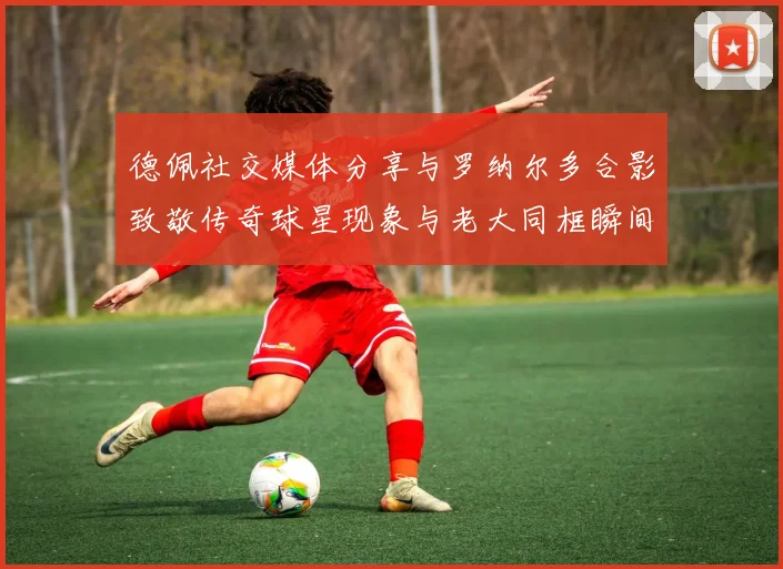 德佩社交媒体分享与罗纳尔多合影致敬传奇球星现象与老大同框瞬间