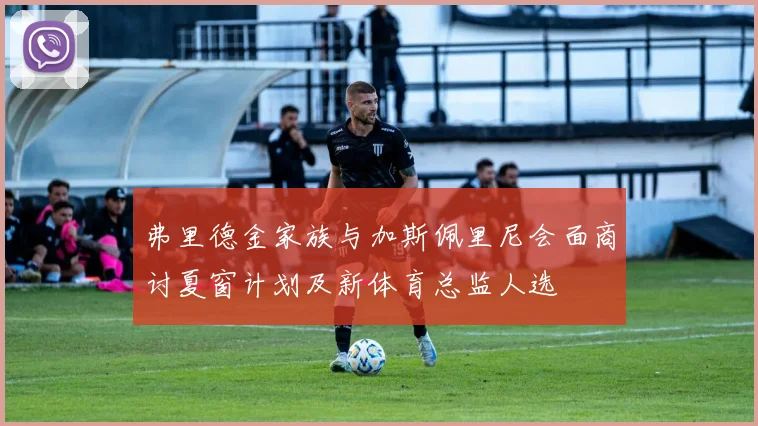 弗里德金家族与加斯佩里尼会面商讨夏窗计划及新体育总监人选