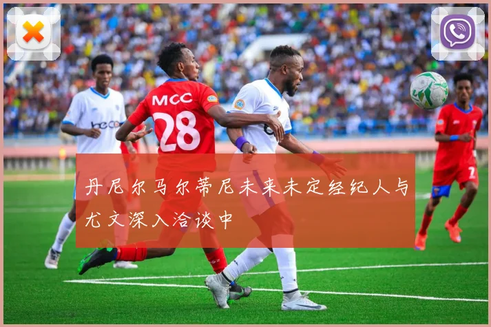 丹尼尔马尔蒂尼未来未定经纪人与尤文深入洽谈中