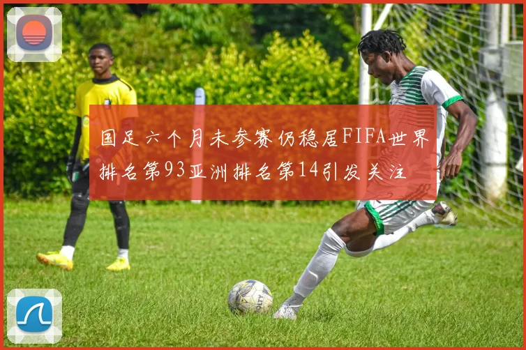 国足六个月未参赛仍稳居FIFA世界排名第93亚洲排名第14引发关注