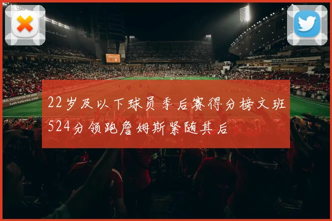22岁及以下球员季后赛得分榜文班524分领跑詹姆斯紧随其后