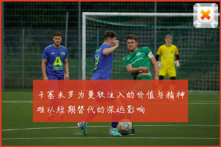 卡塞米罗为曼联注入的价值与精神难以短期替代的深远影响