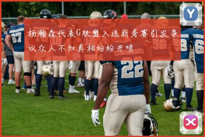杨瀚森代表G联盟入选新秀赛引发争议众人不知真相纷纷开喷